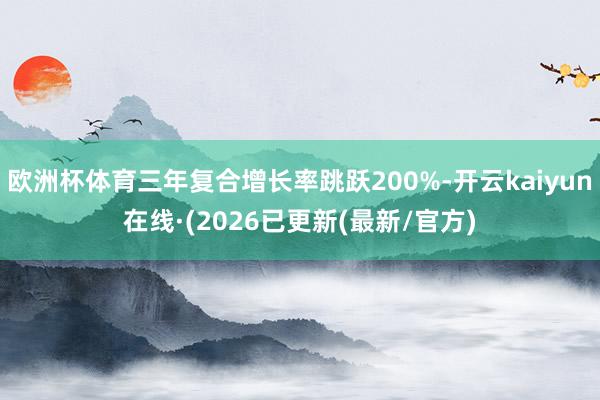 欧洲杯体育三年复合增长率跳跃200%-开云kaiyun在线·(2026已更新(最新/官方)