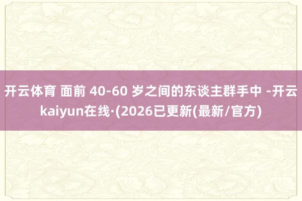 开云体育 面前 40-60 岁之间的东谈主群手中 -开云kaiyun在线·(2026已更新(最新/官方)