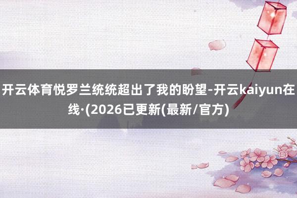 开云体育悦罗兰统统超出了我的盼望-开云kaiyun在线·(2026已更新(最新/官方)