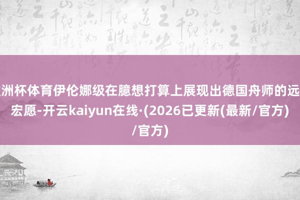 欧洲杯体育伊伦娜级在臆想打算上展现出德国舟师的远洋宏愿-开云kaiyun在线·(2026已更新(最新/官方)