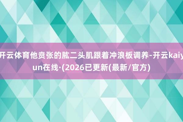 开云体育他贲张的肱二头肌跟着冲浪板调养-开云kaiyun在线·(2026已更新(最新/官方)