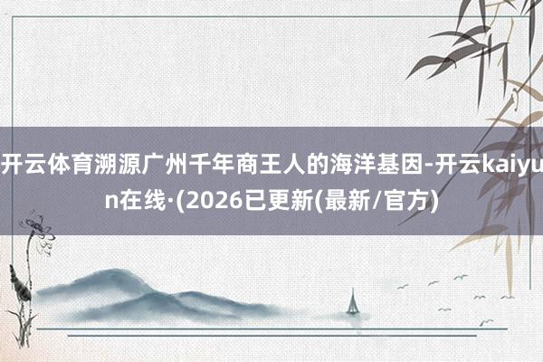 开云体育溯源广州千年商王人的海洋基因-开云kaiyun在线·(2026已更新(最新/官方)