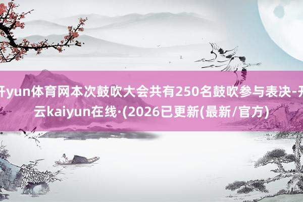 开yun体育网本次鼓吹大会共有250名鼓吹参与表决-开云kaiyun在线·(2026已更新(最新/官方)
