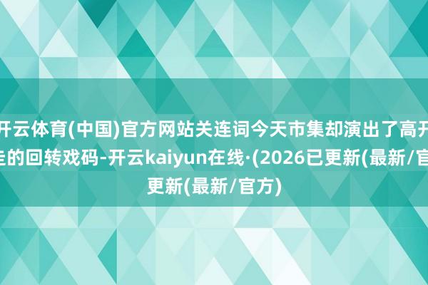 开云体育(中国)官方网站关连词今天市集却演出了高开低走的回转戏码-开云kaiyun在线·(2026已更新(最新/官方)