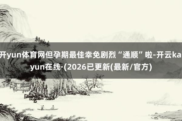 开yun体育网但孕期最佳幸免剧烈“通顺”啦-开云kaiyun在线·(2026已更新(最新/官方)