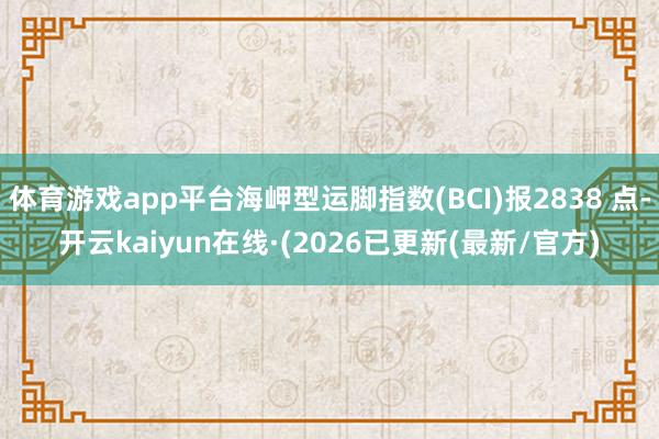 体育游戏app平台海岬型运脚指数(BCI)报2838 点-开云kaiyun在线·(2026已更新(最新/官方)