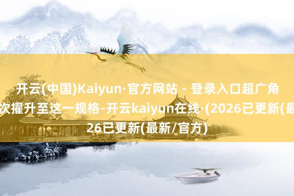 开云(中国)Kaiyun·官方网站 - 登录入口超广角镜头也首次擢升至这一规格-开云kaiyun在线·(2026已更新(最新/官方)