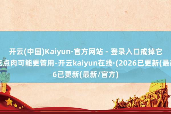 开云(中国)Kaiyun·官方网站 - 登录入口戒掉它们比少吃点肉可能更管用-开云kaiyun在线·(2026已更新(最新/官方)