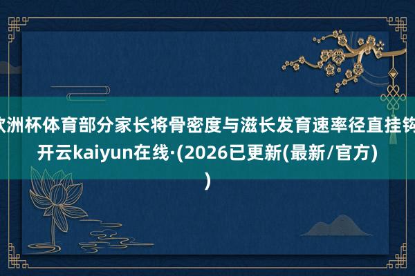 欧洲杯体育部分家长将骨密度与滋长发育速率径直挂钩-开云kaiyun在线·(2026已更新(最新/官方)