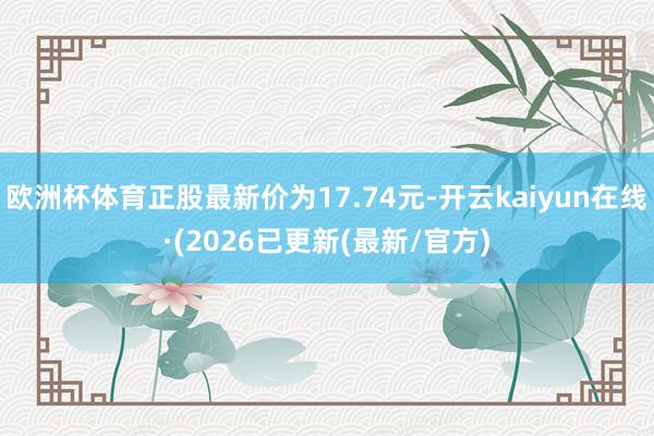 欧洲杯体育正股最新价为17.74元-开云kaiyun在线·(2026已更新(最新/官方)