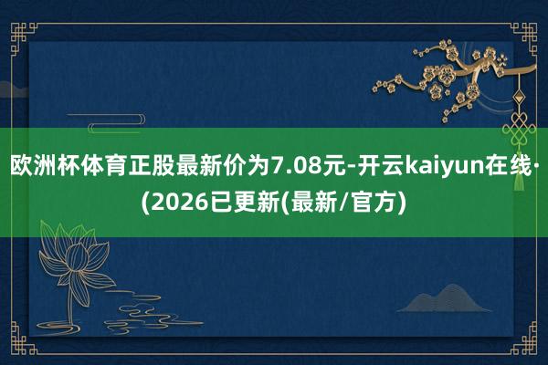 欧洲杯体育正股最新价为7.08元-开云kaiyun在线·(2026已更新(最新/官方)