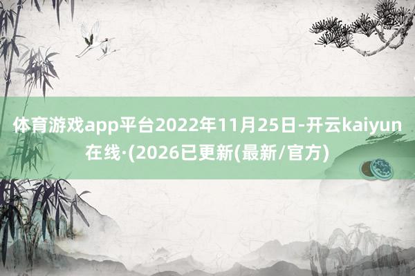 体育游戏app平台2022年11月25日-开云kaiyun在线·(2026已更新(最新/官方)