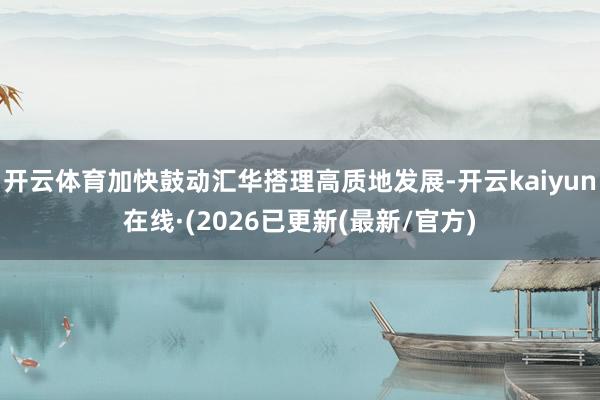 开云体育加快鼓动汇华搭理高质地发展-开云kaiyun在线·(2026已更新(最新/官方)