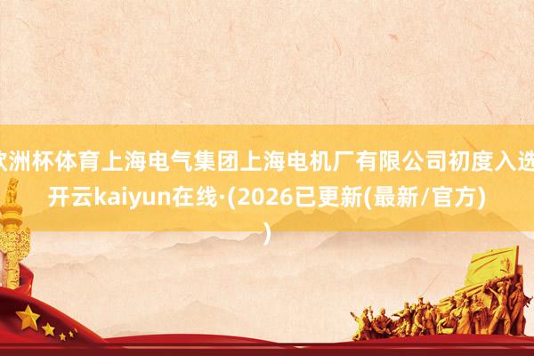 欧洲杯体育上海电气集团上海电机厂有限公司初度入选-开云kaiyun在线·(2026已更新(最新/官方)
