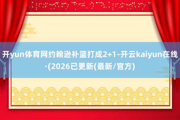开yun体育网约翰逊补篮打成2+1-开云kaiyun在线·(2026已更新(最新/官方)