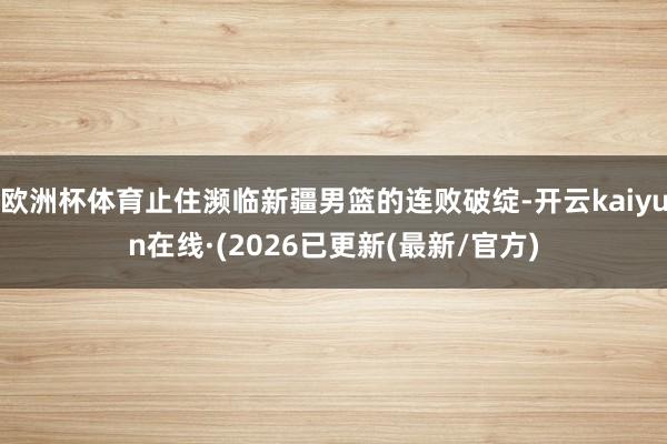 欧洲杯体育止住濒临新疆男篮的连败破绽-开云kaiyun在线·(2026已更新(最新/官方)