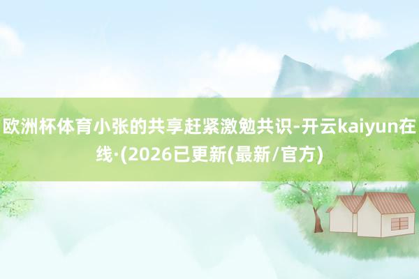 欧洲杯体育小张的共享赶紧激勉共识-开云kaiyun在线·(2026已更新(最新/官方)
