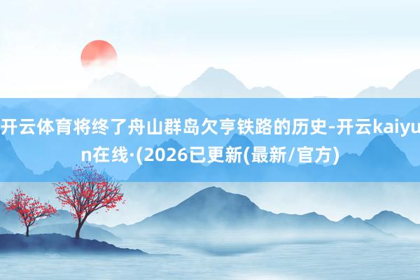 开云体育将终了舟山群岛欠亨铁路的历史-开云kaiyun在线·(2026已更新(最新/官方)