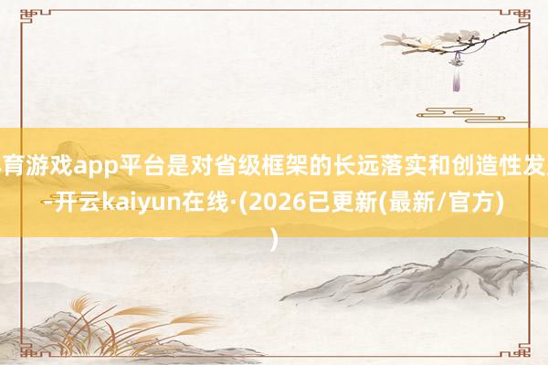 体育游戏app平台是对省级框架的长远落实和创造性发展-开云kaiyun在线·(2026已更新(最新/官方)