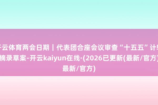 开云体育两会日期｜代表团合座会议审查“十五五”计较摘录草案-开云kaiyun在线·(2026已更新(最新/官方)